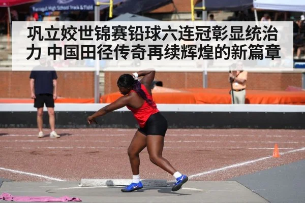 巩立姣世锦赛铅球六连冠彰显统治力 中国田径传奇再续辉煌的新篇章